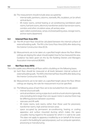 192 European Valuation Standards 2012 
(b) The measurement should include areas occupied by: 
- internal walls, partitions, columns, stairwells, lifts, escalators, air (or other) 
vertical ducts 
- lift motor rooms, central heating or air-conditioning (ventilation) plant 
rooms, fuel tank rooms, electricity transformer and/or low tension rooms, 
corridors and other circulation areas, all sanitary areas 
- open-sided covered areas, ramps, enclosed parking areas, storage rooms, 
archive rooms (basement) 
4.3 Internal Floor Area (IFA) 
(a) The IFA of each floor should be calculated between the internal surfaces of 
external building walls. The IFA is the Gross Floor Area (GFA) after deducting 
the Exterior Construction Area (ECA). 
(b) Measurements are to be taken at a specified height above the floor. Where 
ceilings are sloping the valuer should explain how he has measured the area. 
Guidance has been given on this by the Building Owners and Managers 
Association International (BOMA) 
4.4 Net Floor Area (NFA) 
This is the usable area offered by all floors within a building on the following bases: 
(a) Each floor should be measured at all levels between internal surfaces of 
external building walls. The NFA is the Internal Floor Area (IFA) after deducting 
the Interior Construction Area (ICA). 
(b) Measurements are to be taken at a specified height above the floor. Where 
ceilings are sloping, the rules for measurement must be specified. 
(c) The following areas of each floor are to be excluded from the calculation: 
- internal structural walls 
- vertical ventilation, wiring or pipe ducts and structural columns (generally 
only excluding items larger than one square metre in area but there may 
be differing practices between countries) 
- staircases and lift wells 
- lift motor rooms, tank rooms, (other than those used for processes), 
transformer rooms, high and low tension areas 
- space occupied by permanent air-conditioning, heating or cooling 
apparatus and surface mounted ducting which makes the space 
unusable, having regard to the purpose for which it is said to be used. 
This does not apply to apparatus installed by or on behalf of the tenant 
or used in the building for special purposes, such as computer operation, 
processing or manufacturing. 
 