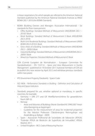 196 European Valuation Standards 2012 
in lease negotiations for which people are referred to the American National 
Standard published by the American National Standards Institute as ANSI/ 
BOMA Z65.1-2010 (the BOMA Standard). 
- BOMA (Building Owners and Managers Association International) - Six 
standards for floor measurement: 
• Office Buildings: Standard Methods of Measurement (ANSI/BOMA Z65.1 – 
2010) E-Book 
• Retail Buildings: Standard Method of Measurement E-Book (ANSI/BOMA 
Z65.5-2010) 
• Multi-Unit Residential Buildings: Standard Methods of Measurement (ANSI/ 
BOMA Z65.4-2010) E-Book 
• Gross Areas of a Building: Standard Methods of Measurement (ANSI/BOMA 
Z65.3 – 2009) E-Book 
• Industrial Buildings: Standard Methods of Measurement (ANSI/BOMA Z65.2– 
2009) E-Book 
• Mixed Use Properties: Standard Methods of Measurement E-Book 
CEN (Comité Européen de Normalisation - European Committee for 
Standardization) - EN 15221-6 - Space and Area Measurement in Facility 
Management - published on 19 October 2011 (national members of CEN are 
to publish this new version by April 2012 and withdraw previous standards 
within two years) 
- IPD (Investment Property Databank) - Space Code 
- ISO 9836 - Performance Standards in Building - Definition and Calculation of 
Area and Space Indicators 
- Standards prepared for use, whether optional or mandatory, in specific 
countries, for example: 
• Germany = DIN 277 and GIF Mietflächenrichtlinie für gewerblichen 
Raum (MF-G) 
• Norway 
- Areas and Volumes of Buildings (Norsk Standard NS 3940:2007 Areal-volumberegning 
av bygninger) 
- Guidelines for the measurement of areas for residential properties 
for the Valution Profession (Takstbransjens Retningslinjer ved 
Arealmåling av Boliger - 2009) 
• Spain - Asociación Profesional de Sociedades de Valoración (ATASA). 
“Estándar ATASA de Medición de Superficies de Inmuebles”. ATASA. 
Madrid, 2011. 
• United Kingdom - RICS Code of Measuring Practice 
 