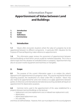 PART 3 - Other Technical Documents 197 
Information Paper 
Apportionment of Value between Land 
and Buildings 
1. Introduction 
2. Scope 
3. Definitions 
4. Commentary 
1. Introduction 
1.1 Valuers often encounter situations where the value of a property has to be 
apportioned between its different components. In particular, EVA1, Valuation for the 
Purpose of Financial Reporting, makes reference to apportionment. 
1.2 This information paper reviews the assessment of apportionment between 
land and buildings on land which cannot usually be marketed separately. This is thus a 
distinct topic from the valuation of undivided shares in a property. Apportionment may 
also on occasion involve equipment and machinery or intangibles. 
2. Scope 
2.1 The purpose of the current information paper is to analyse the valuer’s 
approach to this apportionment of a property’s value. This may be required for financial 
reporting purposes, the classification of a lease under IFRS, or taxation. Values may 
also need to be apportioned for some rent reviews or to apply agreements between 
parties. EU Directives and international and national accounting standards all require an 
apportionment for depreciation purposes. 
2.2 Common terms used in the apportionment of the value established for a 
property between land and buildings on the land are: 
• replacement cost (new replacement cost or indexed new replacement cost); 
• depreciation; 
• depreciated replacement cost; 
• the useful life; 
and these are defined below. However, their use must depend on the sound judgment 
 