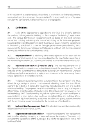 198 European Valuation Standards 2012 
of the valuer both as to the method adopted and as to whether any further adjustments 
are required to achieve an answer that genuinely reflects a proper allocation of the value 
between the components in the circumstances of the property. 
3. Definitions 
3.1 Some of the approaches to apportioning the value of a property between 
the land and buildings on that land rely on the concept of the building’s replacement 
cost. The various definitions of replacement cost are based on the most common 
use of the building, calculating the cost of rebuilding, as for insurance purposes. 
Excepting Depreciated Replacement Cost, this may not always mean the replacement 
of the building exactly as it is but rather the appropriate contemporary building for its 
purpose, of the dimensions necessary for that purpose and built with the materials and 
techniques and to the standards expected today. 
3.2 Replacement Cost of a building is the cost to replace it so that it can fulfil the 
functions for which it is used. It may be assessed as either the New Replacement Cost or 
the Indexed Replacement Cost. It will include the fees associated with the construction. 
3.3 New Replacement Cost (“New for Old”) - The new replacement cost of 
the physical structures using the reconstruction costs as at the valuation date. This will 
be based on the current technical standards for building with fresh materials. Changed 
building standards may require the replacement structure to be more costly than a 
simple replacement of the old one (EVA4). 
3.4 The present building may be less useful or efficient than a modern one. Thus, 
where the age, design or type of construction of a building mean that it would not 
ordinarily be re-built as it stands, the valuer may instead assess the cost of a modern 
substitute building. The purposes for which the building is needed may now require a 
different scale or configuration of structures or a different provision for services as may 
be needed, say, for IT. The old building might have higher ceilings, an awkward layout or 
ornamentation or other features that would not be replicated in a new building. Where 
such a modern equivalent building is assumed, it is to be of a quality, specification and 
with the services that would be required for the current use of the building. 
3.5 Indexed New Replacement Cost - This adjusts the new replacement cost by 
recognised construction indices. (EVA4). 
3.6 Depreciated Replacement Cost - This corresponds to the new replacement 
cost but after allowing for ageing and wear and tear of the structure. This cover only 
allows for the replacement of the building as it is, not for its replacement with a new 
building. (EVA4) 
 