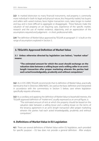 EVS1 - Market Value 19 
2.3 In marked distinction to many financial instruments, real property is commonly 
more individual in both its legal and physical nature, less frequently traded, has buyers 
and sellers with varied motives, faces higher transaction costs, takes longer to market 
and buy and is more difficult to aggregate or disaggregate. These features make the 
valuation of real property an art requiring care, experience of the specific market, 
research and the use of market evidence, objectivity, and an appreciation of the 
assumptions required and judgement – in short, professional skills. 
2.4 The definition of Market Value approved by TEGoVA at paragraph 3.1 is built on the 
range of assumptions explored in Section 5. 
3. TEGoVA’s Approved Definition of Market Value 
3.1 Unless otherwise directed by legislation (see below), “market value” 
means: 
“The estimated amount for which the asset should exchange on the 
valuation date between a willing buyer and a willing seller in an arm’s 
length transaction after proper marketing wherein the parties had 
each acted knowledgeably, prudently and without compulsion.” 
3.2 As in EVS 2009, TEGoVA recommends that its definition of Market Value, practically 
identical to that in Directive 2006/48/EC, be used as the basic definition and interpreted 
in accordance with the commentary in Section 5 below, save where legislation 
specifically requires otherwise. 
3.3 As a corollary and applying the definition of Market Value to leasehold interests, the 
TEGoVA approved definition of “market rent”, usually expressed as an annual figure, is: 
“The estimated amount of rent at which the property should be leased on the 
valuation date between a willing lessor and a willing lessee on the terms of 
the tenancy agreement in an arm’s length transaction after proper marketing 
wherein the parties had each acted knowledgeably, prudently and without 
compulsion.” 
4. Definitions of Market Value in EU Legislation 
4.1 There are several definitions of Market Value within EU legislation, each provided 
for specific purpose – EU law does not provide a general definition. After analysis 
 
