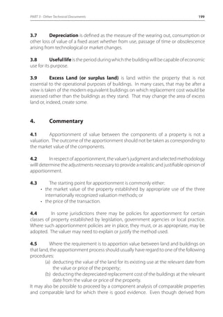 PART 3 - Other Technical Documents 199 
3.7 Depreciation is defined as the measure of the wearing out, consumption or 
other loss of value of a fixed asset whether from use, passage of time or obsolescence 
arising from technological or market changes. 
3.8 Useful life is the period during which the building will be capable of economic 
use for its purpose. 
3.9 Excess Land (or surplus land) is land within the property that is not 
essential to the operational purposes of buildings. In many cases, that may be after a 
view is taken of the modern equivalent buildings on which replacement cost would be 
assessed rather than the buildings as they stand. That may change the area of excess 
land or, indeed, create some. 
4. Commentary 
4.1 Apportionment of value between the components of a property is not a 
valuation. The outcome of the apportionment should not be taken as corresponding to 
the market value of the components. 
4.2 In respect of apportionment, the valuer’s judgment and selected methodology 
willl determine the adjustments necessary to provide a realistic and justifiable opinion of 
apportionment. 
4.3 The starting point for apportionment is commonly either: 
• the market value of the property established by appropriate use of the three 
internationally recognized valuation methods; or 
• the price of the transaction. 
4.4 In some jurisdictions there may be policies for apportionment for certain 
classes of property established by legislation, government agencies or local practice. 
Where such apportionment policies are in place, they must, or as appropriate, may be 
adopted. The valuer may need to explain or justify the method used. 
4.5 Where the requirement is to apportion value between land and buildings on 
that land, the apportionment process should usually have regard to one of the following 
procedures: 
(a) deducting the value of the land for its existing use at the relevant date from 
the value or price of the property; 
(b) deducting the depreciated replacement cost of the buildings at the relevant 
date from the value or price of the property. 
It may also be possible to proceed by a component analysis of comparable properties 
and comparable land for which there is good evidence. Even though derived from 
 