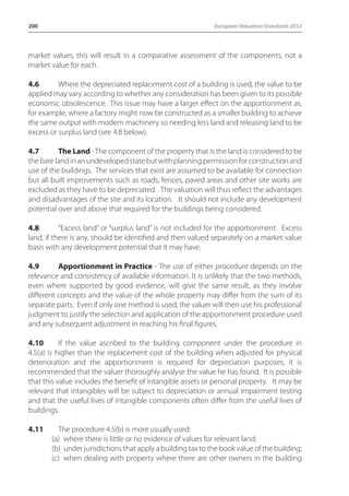 200 European Valuation Standards 2012 
market values, this will result in a comparative assessment of the components, not a 
market value for each. 
4.6 Where the depreciated replacement cost of a building is used, the value to be 
applied may vary according to whether any consideration has been given to its possible 
economic obsolescence. This issue may have a larger effect on the apportionment as, 
for example, where a factory might now be constructed as a smaller building to achieve 
the same output with modern machinery so needing less land and releasing land to be 
excess or surplus land (see 4.8 below). 
4.7 The Land - The component of the property that is the land is considered to be 
the bare land in an undeveloped state but with planning permission for construction and 
use of the buildings. The services that exist are assumed to be available for connection 
but all built improvements such as roads, fences, paved areas and other site works are 
excluded as they have to be depreciated. The valuation will thus reflect the advantages 
and disadvantages of the site and its location. It should not include any development 
potential over and above that required for the buildings being considered. 
4.8 “Excess land” or “surplus land” is not included for the apportionment. Excess 
land, if there is any, should be identified and then valued separately on a market value 
basis with any development potential that it may have. 
4.9 Apportionment in Practice - The use of either procedure depends on the 
relevance and consistency of available information. It is unlikely that the two methods, 
even where supported by good evidence, will give the same result, as they involve 
different concepts and the value of the whole property may differ from the sum of its 
separate parts. Even if only one method is used, the valuer will then use his professional 
judgment to justify the selection and application of the apportionment procedure used 
and any subsequent adjustment in reaching his final figures. 
4.10 If the value ascribed to the building component under the procedure in 
4.5(a) is higher than the replacement cost of the building when adjusted for physical 
deterioration and the apportionment is required for depreciation purposes, it is 
recommended that the valuer thoroughly analyse the value he has found. It is possible 
that this value includes the benefit of intangible assets or personal property. It may be 
relevant that intangibles will be subject to depreciation or annual impairment testing 
and that the useful lives of intangible components often differ from the useful lives of 
buildings. 
4.11 The procedure 4.5(b) is more usually used: 
(a) where there is little or no evidence of values for relevant land; 
(b) under jurisdictions that apply a building tax to the book value of the building; 
(c) when dealing with property where there are other owners in the building 
 