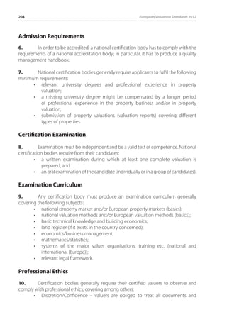 204 European Valuation Standards 2012 
Admission Requirements 
6. In order to be accredited, a national certification body has to comply with the 
requirements of a national accreditation body; in particular, it has to produce a quality 
management handbook. 
7. National certification bodies generally require applicants to fulfil the following 
minimum requirements: 
• relevant university degrees and professional experience in property 
valuation; 
• a missing university degree might be compensated by a longer period 
of professional experience in the property business and/or in property 
valuation; 
• submission of property valuations (valuation reports) covering different 
types of properties. 
Certification Examination 
8. Examination must be independent and be a valid test of competence. National 
certification bodies require from their candidates: 
• a written examination during which at least one complete valuation is 
prepared; and 
• an oral examination of the candidate (individually or in a group of candidates). 
Examination Curriculum 
9. Any certification body must produce an examination curriculum generally 
covering the following subjects: 
• national property market and/or European property markets (basics); 
• national valuation methods and/or European valuation methods (basics); 
• basic technical knowledge and building economics; 
• land register (if it exists in the country concerned); 
• economics/business management; 
• mathematics/statistics; 
• systems of the major valuer organisations, training etc. (national and 
international (Europe)); 
• relevant legal framework. 
Professional Ethics 
10. Certification bodies generally require their certified valuers to observe and 
comply with professional ethics, covering among others: 
• Discretion/Confidence – valuers are obliged to treat all documents and 
 