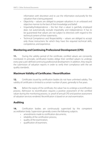 PART 3 - Other Technical Documents 205 
information with discretion and to use the information exclusively for the 
valuation that is being prepared. 
• Objectivity – valuers are obliged to prepare valuations in an unbiased and 
objective manner to the best of their knowledge and belief. 
• Impartiality/Independence – the fact that a valuer is gainfully employed 
does not automatically exclude impartiality and independence. It has to 
be guaranteed that valuers are not subject to directives with regard to the 
technical content of their statements. 
• Technical Competence and Respectability – valuers are obliged to accept 
only those instructions for which they have the required technical skills, 
competence, and experience. 
Monitoring and Continuing Professional Development (CPD) 
11. During the validity period of the certificate, certified valuers are constantly 
monitored. In principle, certification bodies oblige their certified valuers to undergo 
every year a pre-defined continuing professional development. In addition, they require 
the submission of valuation reports in order to verify their compliance with the set 
quality standards. 
Maximum Validity of Certificates / Recertification 
12. Certificates issued by certification bodies do not have unlimited validity. The 
validity of certificates is limited to a certain number of years, generally to five years. 
13. Before the expiry of the certificate, the valuer has to undergo a recertification 
process. Admission to recertification requires a positive assessment of the certified 
valuer during the monitoring process, i.e. proof of annual CPD and positive assessment 
of valuation services rendered. Recertification is based on an oral examination. 
Auditing 
14. Certification bodies are continuously supervised by the competent 
accreditation body. Supervision generally covers the following subjects: 
• amendments made to certification documents; 
• reliability of the certification process; 
• quality of the examination; 
• qualification of examiners. 
 