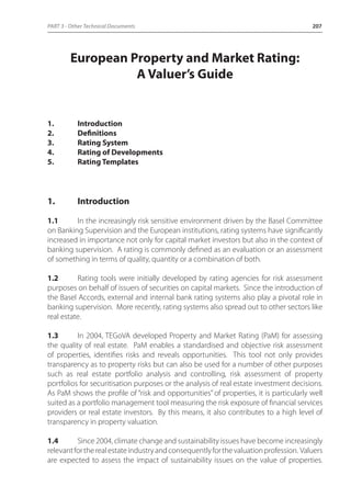 PART 3 - Other Technical Documents 207 
European Property and Market Rating: 
A Valuer’s Guide 
1. Introduction 
2. Definitions 
3. Rating System 
4. Rating of Developments 
5. Rating Templates 
1. Introduction 
1.1 In the increasingly risk sensitive environment driven by the Basel Committee 
on Banking Supervision and the European institutions, rating systems have significantly 
increased in importance not only for capital market investors but also in the context of 
banking supervision. A rating is commonly defined as an evaluation or an assessment 
of something in terms of quality, quantity or a combination of both. 
1.2 Rating tools were initially developed by rating agencies for risk assessment 
purposes on behalf of issuers of securities on capital markets. Since the introduction of 
the Basel Accords, external and internal bank rating systems also play a pivotal role in 
banking supervision. More recently, rating systems also spread out to other sectors like 
real estate. 
1.3 In 2004, TEGoVA developed Property and Market Rating (PaM) for assessing 
the quality of real estate. PaM enables a standardised and objective risk assessment 
of properties, identifies risks and reveals opportunities. This tool not only provides 
transparency as to property risks but can also be used for a number of other purposes 
such as real estate portfolio analysis and controlling, risk assessment of property 
portfolios for securitisation purposes or the analysis of real estate investment decisions. 
As PaM shows the profile of “risk and opportunities” of properties, it is particularly well 
suited as a portfolio management tool measuring the risk exposure of financial services 
providers or real estate investors. By this means, it also contributes to a high level of 
transparency in property valuation. 
1.4 Since 2004, climate change and sustainability issues have become increasingly 
relevant for the real estate industry and consequently for the valuation profession. Valuers 
are expected to assess the impact of sustainability issues on the value of properties. 
 