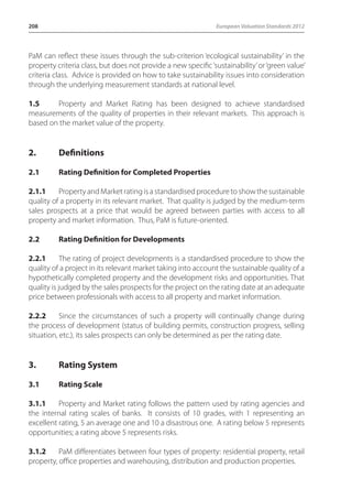 208 European Valuation Standards 2012 
PaM can reflect these issues through the sub-criterion ‘ecological sustainability’ in the 
property criteria class, but does not provide a new specific ‘sustainability’ or ‘green value’ 
criteria class. Advice is provided on how to take sustainability issues into consideration 
through the underlying measurement standards at national level. 
1.5 Property and Market Rating has been designed to achieve standardised 
measurements of the quality of properties in their relevant markets. This approach is 
based on the market value of the property. 
2. Definitions 
2.1 Rating Definition for Completed Properties 
2.1.1 Property and Market rating is a standardised procedure to show the sustainable 
quality of a property in its relevant market. That quality is judged by the medium-term 
sales prospects at a price that would be agreed between parties with access to all 
property and market information. Thus, PaM is future-oriented. 
2.2 Rating Definition for Developments 
2.2.1 The rating of project developments is a standardised procedure to show the 
quality of a project in its relevant market taking into account the sustainable quality of a 
hypothetically completed property and the development risks and opportunities. That 
quality is judged by the sales prospects for the project on the rating date at an adequate 
price between professionals with access to all property and market information. 
2.2.2 Since the circumstances of such a property will continually change during 
the process of development (status of building permits, construction progress, selling 
situation, etc.), its sales prospects can only be determined as per the rating date. 
3. Rating System 
3.1 Rating Scale 
3.1.1 Property and Market rating follows the pattern used by rating agencies and 
the internal rating scales of banks. It consists of 10 grades, with 1 representing an 
excellent rating, 5 an average one and 10 a disastrous one. A rating below 5 represents 
opportunities; a rating above 5 represents risks. 
3.1.2 PaM differentiates between four types of property: residential property, retail 
property, office properties and warehousing, distribution and production properties. 
 