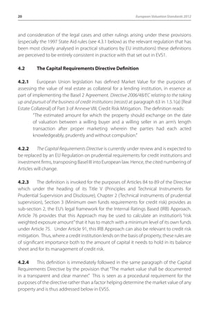 20 European Valuation Standards 2012 
and consideration of the legal cases and other rulings arising under these provisions 
(especially the 1997 State Aid rules (see 4.3.1 below) as the relevant regulation that has 
been most closely analysed in practical situations by EU institutions) these definitions 
are perceived to be entirely consistent in practice with that set out in EVS1. 
4.2 The Capital Requirements Directive Definition 
4.2.1 European Union legislation has defined Market Value for the purposes of 
assessing the value of real estate as collateral for a lending institution, in essence as 
part of implementing the Basel 2 Agreement. Directive 2006/48/EC relating to the taking 
up and pursuit of the business of credit institutions (recast) at paragraph 63 in 1.5.1(a) [Real 
Estate Collateral] of Part 3 of Annexe VIII, Credit Risk Mitigation. The definition reads: 
“The estimated amount for which the property should exchange on the date 
of valuation between a willing buyer and a willing seller in an arm’s length 
transaction after proper marketing wherein the parties had each acted 
knowledgeably, prudently and without compulsion.” 
4.2.2 The Capital Requirements Directive is currently under review and is expected to 
be replaced by an EU Regulation on prudential requirements for credit institutions and 
investment firms, transposing Basel III into European law. Hence, the cited numbering of 
Articles will change. 
4.2.3 The definition is invoked for the purposes of Articles 84 to 89 of the Directive 
which under the heading of its Title V (Principles and Technical Instruments for 
Prudential Supervision and Disclosure), Chapter 2 (Technical instruments of prudential 
supervision), Section 3 (Minimum own funds requirements for credit risk) provides as 
sub-section 2, the EU’s legal framework for the Internal Ratings Based (IRB) Approach. 
Article 76 provides that this Approach may be used to calculate an institution’s “risk 
weighted exposure amount” that it has to match with a minimum level of its own funds 
under Article 75. Under Article 91, this IRB Approach can also be relevant to credit risk 
mitigation. Thus, where a credit institution lends on the basis of property, these rules are 
of significant importance both to the amount of capital it needs to hold in its balance 
sheet and for its management of credit risk. 
4.2.4 This definition is immediately followed in the same paragraph of the Capital 
Requirements Directive by the provision that “The market value shall be documented 
in a transparent and clear manner.” This is seen as a procedural requirement for the 
purposes of the directive rather than a factor helping determine the market value of any 
property and is thus addressed below in EVS5. 
 