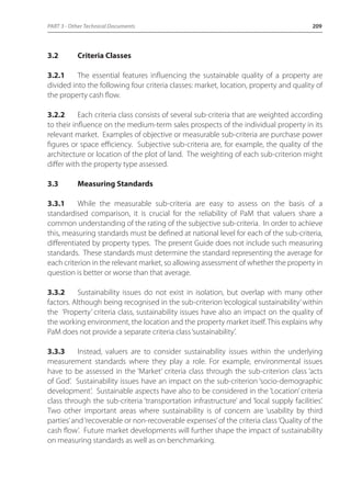PART 3 - Other Technical Documents 209 
3.2 Criteria Classes 
3.2.1 The essential features influencing the sustainable quality of a property are 
divided into the following four criteria classes: market, location, property and quality of 
the property cash flow. 
3.2.2 Each criteria class consists of several sub-criteria that are weighted according 
to their influence on the medium-term sales prospects of the individual property in its 
relevant market. Examples of objective or measurable sub-criteria are purchase power 
figures or space efficiency. Subjective sub-criteria are, for example, the quality of the 
architecture or location of the plot of land. The weighting of each sub-criterion might 
differ with the property type assessed. 
3.3 Measuring Standards 
3.3.1 While the measurable sub-criteria are easy to assess on the basis of a 
standardised comparison, it is crucial for the reliability of PaM that valuers share a 
common understanding of the rating of the subjective sub-criteria. In order to achieve 
this, measuring standards must be defined at national level for each of the sub-criteria, 
differentiated by property types. The present Guide does not include such measuring 
standards. These standards must determine the standard representing the average for 
each criterion in the relevant market, so allowing assessment of whether the property in 
question is better or worse than that average. 
3.3.2 Sustainability issues do not exist in isolation, but overlap with many other 
factors. Although being recognised in the sub-criterion ‘ecological sustainability’ within 
the ‘Property’ criteria class, sustainability issues have also an impact on the quality of 
the working environment, the location and the property market itself. This explains why 
PaM does not provide a separate criteria class ‘sustainability’. 
3.3.3 Instead, valuers are to consider sustainability issues within the underlying 
measurement standards where they play a role. For example, environmental issues 
have to be assessed in the ‘Market’ criteria class through the sub-criterion class ‘acts 
of God’. Sustainability issues have an impact on the sub-criterion ‘socio-demographic 
development’. Sustainable aspects have also to be considered in the ‘Location’ criteria 
class through the sub-criteria ‘transportation infrastructure’ and ‘local supply facilities’. 
Two other important areas where sustainability is of concern are ‘usability by third 
parties’ and ‘recoverable or non-recoverable expenses’ of the criteria class ‘Quality of the 
cash flow’. Future market developments will further shape the impact of sustainability 
on measuring standards as well as on benchmarking. 
 