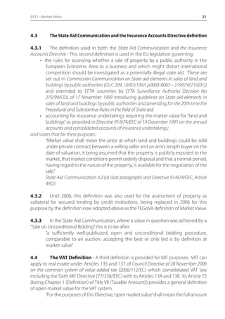 EVS1 - Market Value 21 
4.3 The State Aid Communication and the Insurance Accounts Directive definition 
4.3.1 The definition used in both the State Aid Communication and the Insurance 
Accounts Directive - This second definition is used in the EU legislation governing: 
• the rules for assessing whether a sale of property by a public authority in the 
European Economic Area to a business and which might distort international 
competition should be investigated as a potentially illegal state aid. These are 
set out in Commission Communication on State aid elements in sales of land and 
buildings by public authorities (OJ C 209, 10/07/1997, p0003-0005 – 31997Y0710(01)) 
and extended to EFTA countries by EFTA Surveillance Authority Decision No 
275/99/COL of 17 November 1999 introducing guidelines on State aid elements in 
sales of land and buildings by public authorities and amending for the 20th time the 
Procedural and Substantive Rules in the field of State aid; 
• accounting for insurance undertakings requiring the market value for “land and 
buildings” as provided in Directive 91/674/EEC of 19 December 1991 on the annual 
accounts and consolidated accounts of insurance undertakings; 
and states that for these purposes: 
“Market value shall mean the price at which land and buildings could be sold 
under private contract between a willing seller and an arm’s length buyer on the 
date of valuation, it being assumed that the property is publicly exposed to the 
market, that market conditions permit orderly disposal and that a normal period, 
having regard to the nature of the property, is available for the negotiation of the 
sale.” 
State Aid Communication II.2.(a) (last paragraph) and Directive 91/674/EEC, Article 
49(2) 
4.3.2 Until 2006, this definition was also used for the assessment of property as 
collateral for secured lending by credit institutions, being replaced in 2006 for this 
purpose by the definition now adopted above as the TEGoVA definition of Market Value. 
4.3.3 In the State Aid Communication, where a value in question was achieved by a 
“Sale on Unconditional Bidding” this is to be after: 
“a sufficiently well-publicized, open and unconditional bidding procedure, 
comparable to an auction, accepting the best or only bid is by definition at 
market value” 
4.4 The VAT Definition - A third definition is provided for VAT purposes. VAT can 
apply to real estate under Articles 135 and 137 of Council Directive of 28 November 2006 
on the common system of value added tax (2006/112/EC) which consolidated VAT law 
including the Sixth VAT Directive (77/338/EEC) with its Articles 13A and 13B. Its Article 72 
(being Chapter 1 (Definition) of Title VII (Taxable Amount)) provides a general definition 
of open market value for the VAT system. 
“For the purposes of this Directive, ‘open market value’ shall mean the full amount 
 