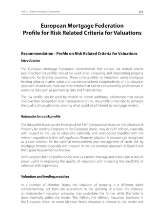 PART 3 - Other Technical Documents 221 
European Mortgage Federation 
Profile for Risk Related Criteria for Valuations 
Recommendation - Profile on Risk Related Criteria for Valuations 
Introduction 
The European Mortgage Federation recommends that certain risk related criteria 
(see attached risk profile) should be used when preparing and interpreting property 
valuations for lending purposes. These criteria relate to valuations using mortgage 
lending value or market value and can be considered independently of the valuation 
approach. In addition, there are other criteria that can be considered by professionals in 
assessing risks such as partnership risks and financial risks. 
The risk profile can be used by lenders to obtain additional information that would 
improve their recognition and management of risk. The profile is intended to enhance 
the quality of valuations by covering what could be of interest to mortgage lenders. 
Rationale for a risk profile 
The risk profile builds on the findings of the EMF Comparative Study on the Valuation of 
Property for Lending Purposes in the European Union, now in its 6th edition, especially 
with respect to the use of valuations nationally and cross-border together with the 
relevant regulation and/or self regulation. Property valuation is increasingly recognised 
as a core criterion for the optimal measurement and management of credit risk by 
mortgage lenders especially with respect to the risk sensitive approach of Basel II and 
the Capital Requirements Directive. 
In this respect, the risk profile can be seen as a tool to manage and reduce risk. It should 
prove useful in improving the quality of valuations and increasing the credibility of 
valuation with supervisors. 
Valuation and lending practices 
In a number of Member States, the valuation of property is a different, albeit 
complementary, act from risk assessment in the granting of a loan. For instance, 
an independent valuation company may undertake the former while the latter is 
done internally within the lender. This reflects the different valuation traditions in 
the European Union. In some Member States valuation is internal to the lender and 
 