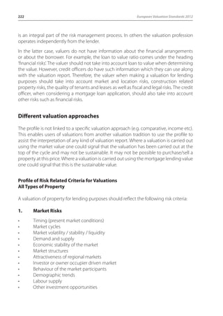 222 European Valuation Standards 2012 
is an integral part of the risk management process. In others the valuation profession 
operates independently from the lender. 
In the latter case, valuers do not have information about the financial arrangements 
or about the borrower. For example, the loan to value ratio comes under the heading 
‘financial risks’. The valuer should not take into account loan to value when determining 
the value. However, credit officers do have such information which they can use along 
with the valuation report. Therefore, the valuer when making a valuation for lending 
purposes should take into account market and location risks, construction related 
property risks, the quality of tenants and leases as well as fiscal and legal risks. The credit 
officer, when considering a mortgage loan application, should also take into account 
other risks such as financial risks. 
Different valuation approaches 
The profile is not linked to a specific valuation approach (e.g. comparative, income etc). 
This enables users of valuations from another valuation tradition to use the profile to 
assist the interpretation of any kind of valuation report. Where a valuation is carried out 
using the market value one could signal that the valuation has been carried out at the 
top of the cycle and may not be sustainable. It may not be possible to purchase/sell a 
property at this price. Where a valuation is carried out using the mortgage lending value 
one could signal that this is the sustainable value. 
Profile of Risk Related Criteria for Valuations 
All Types of Property 
A valuation of property for lending purposes should reflect the following risk criteria: 
1. Market Risks 
• Timing (present market conditions) 
• Market cycles 
• Market volatility / stability / liquidity 
• Demand and supply 
• Economic stability of the market 
• Market structures 
• Attractiveness of regional markets 
• Investor or owner occupier driven market 
• Behaviour of the market participants 
• Demographic trends 
• Labour supply 
• Other investment opportunities 
 