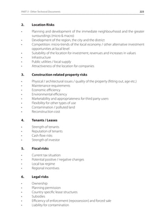 PART 3 - Other Technical Documents 223 
2. Location Risks 
• Planning and development of the immediate neighbourhood and the greater 
surroundings (micro & macro) 
• Development of the region, the city and the district 
• Competition: micro-trends of the local economy / other alternative investment 
opportunities at local level 
• Suitability of the location for investment, revenues and increases in values 
• Infrastructure 
• Public utilities / local supply 
• Attractiveness of the location for companies 
3. Construction related property risks 
• Physical / architectural issues / quality of the property (fitting out, age etc.) 
• Maintenance requirements 
• Economic efficiency 
• Environmental efficiency 
• Marketability and appropriateness for third party users 
• Flexibility for other types of use 
• Contamination / polluted land 
• Reconstruction cost 
4. Tenants / Leases 
• Strength of tenants 
• Reputation of tenants 
• Cash flow risks 
• Strength of investor 
5. Fiscal risks 
• Current tax situation 
• Potential positive / negative changes 
• Local tax regime 
• Regional incentives 
6. Legal risks 
• Ownership 
• Planning permission 
• Country specific lease structures 
• Subsidies 
• Efficiency of enforcement (repossession) and forced sale 
• Liability for contamination 
 