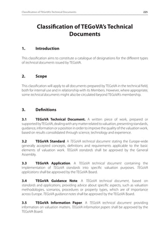 Classification of TEGoVA’s Technical Documents 225 
Classification of TEGoVA’s Technical 
Documents 
1. Introduction 
This classification aims to constitute a catalogue of designations for the different types 
of technical documents issued by TEGoVA. 
2. Scope 
This classification will apply to all documents prepared by TEGoVA in the technical field, 
both for internal use and in relationship with its Members. However, where appropriate, 
some technical documents might also be circulated beyond TEGoVA’s membership. 
3. Definitions 
3.1 TEGoVA Technical Document. A written piece of work, prepared or 
supported by TEGoVA, dealing with any matter related to valuation, presenting standards, 
guidance, information or a position in order to improve the quality of the valuation work, 
based on results consolidated through science, technology and experience. 
3.2 TEGoVA Standard. A TEGoVA technical document stating the Europe-wide 
generally accepted concepts, definitions and requirements applicable to the basic 
elements of valuation work. TEGoVA standards shall be approved by the General 
Assembly. 
3.3 TEGoVA Application. A TEGoVA technical document containing the 
implementation of TEGoVA standards into specific valuation purposes. TEGoVA 
applications shall be approved by the TEGoVA Board. 
3.4 TEGoVA Guidance Note. A TEGoVA technical document, based on 
standards and applications, providing advice about specific aspects, such as valuation 
methodologies, scenarios, procedures or property types, which are of importance 
across Europe. TEGoVA guidance notes shall be approved by the TEGoVA Board. 
3.5 TEGoVA Information Paper. A TEGoVA technical document providing 
information on valuation matters. TEGoVA information papers shall be approved by the 
TEGoVA Board. 
 
