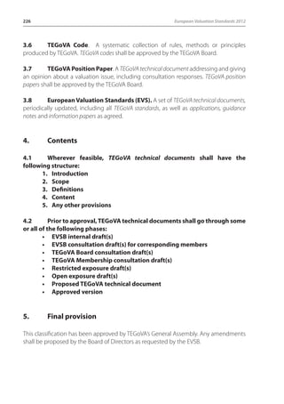 226 European Valuation Standards 2012 
3.6 TEGoVA Code. A systematic collection of rules, methods or principles 
produced by TEGoVA. TEGoVA codes shall be approved by the TEGoVA Board. 
3.7 TEGoVA Position Paper. A TEGoVA technical document addressing and giving 
an opinion about a valuation issue, including consultation responses. TEGoVA position 
papers shall be approved by the TEGoVA Board. 
3.8 European Valuation Standards (EVS). A set of TEGoVA technical documents, 
periodically updated, including all TEGoVA standards, as well as applications, guidance 
notes and information papers as agreed. 
4. Contents 
4.1 Wherever feasible, TEGoVA technical documents shall have the 
following structure: 
1. Introduction 
2. Scope 
3. Definitions 
4. Content 
5. Any other provisions 
4.2 Prior to approval, TEGoVA technical documents shall go through some 
or all of the following phases: 
• EVSB internal draft(s) 
• EVSB consultation draft(s) for corresponding members 
• TEGoVA Board consultation draft(s) 
• TEGoVA Membership consultation draft(s) 
• Restricted exposure draft(s) 
• Open exposure draft(s) 
• Proposed TEGoVA technical document 
• Approved version 
5. Final provision 
This classification has been approved by TEGoVA’s General Assembly. Any amendments 
shall be proposed by the Board of Directors as requested by the EVSB. 
 