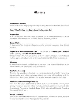Glossary 227 
Glossary 
Alternative Use Value 
The market value of the property without presuming the continuation of its present use. 
Asset Value Method - see Depreciated Replacement Cost 
Assumption 
A fact or condition about the property assumed by the valuer (whether instructed or 
otherwise) which he does not or cannot know or reasonably ascertain. 
Basis of Value 
A statement of the fundamental assumptions for assessing a valuation for a defined 
purpose. 
Depreciated Replacement Cost (DRC) - (also known as the Contractor’s Method 
and in Germany, as the Asset Value Method) 
The current cost of replacing an existing asset with a notional modern equivalent asset, 
making appropriate adjustments for physical, functional and technical obsolescence. 
Directive 
EU legislative instrument. It is binding as to the result to be achieved, but leaves to the 
national authorities the choice of form and methods. 
Fair Value (General) 
The price that would be received to sell an asset or paid to transfer a liability in an orderly 
transaction between willing market participants possessing full knowledge of all the 
relevant facts, making their decision in accordance with their respective objectives. 
Fair Value (For Accounting Purposes) 
“The price that would be received to sell an asset or paid to transfer a liability in an 
orderly transaction between willing market participants at the measurement date” 
(International Accounting Standards Board (IASB), International Financial Reporting 
Standards (IFRS) 13, par. 1. 
Forced Sale Value 
The value that could be obtained for the property where, for whatever reason, the seller 
is under constraint requiring the disposal of the property. 
 