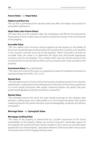 228 European Valuation Standards 2012 
Future Value - see Hope Value 
Highest and Best Use 
The use that is permitted at the valuation date that offers the highest value based on 
reasonable expectations. 
Hope Value (also Future Value) 
The value that, as at the valuation date, the marketplace will offer for the potential for 
the property to have a higher value arising from a potential change in the circumstances 
of the property. 
Insurable Value 
“The sum stated in the insurance contract applying to that property as the liability of 
the insurer should damage and financial loss be caused to the insured by a risk specified 
in the insurance contract occurring to that property.” When instructed to provide an 
insurable value, the valuer is to determine the figure that will provide appropriate 
insurance cover for the property. This a matter which may not only be relevant to the 
insured and the insurer but also to others such as someone with a loan secured on the 
property. 
Investment Value (also called Worth) 
“The value of an asset to the owner or a prospective owner for individual investment or 
operational objectives” (IVSC, 2011, p.12). 
Market Rent 
“The estimated amount of rent at which the property should be leased on the valuation 
date between a willing lessor and a willing lessee on the terms of the tenancy agreement 
in an arm’s length transaction after proper marketing wherein the parties had each 
acted knowledgeably, prudently and without compulsion.” 
Market Value 
“The estimated amount for which the asset should exchange on the valuation date 
between a willing buyer and a willing seller in an arm’s length transaction after proper 
marketing wherein the parties had each acted knowledgeably, prudently and without 
compulsion.” 
Marriage Value - see Synergistic Value 
Mortgage Lending Value 
“The value of the property as determined by a prudent assessment of the future 
marketability of the property taking into account long-term sustainable aspects of 
the property, the normal and local market conditions, the current use and alternative 
appropriate uses of the property. Speculative elements shall not be taken into account 
in the assessment of the mortgage lending value.” 
 