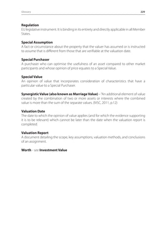 Glossary 229 
Regulation 
EU legislative instrument. It is binding in its entirety and directly applicable in all Member 
States. 
Special Assumption 
A fact or circumstance about the property that the valuer has assumed or is instructed 
to assume that is different from those that are verifiable at the valuation date. 
Special Purchaser 
A purchaser who can optimise the usefulness of an asset compared to other market 
participants and whose opinion of price equates to a Special Value. 
Special Value 
An opinion of value that incorporates consideration of characteristics that have a 
particular value to a Special Purchaser. 
Synergistic Value (also known as Marriage Value) – “An additional element of value 
created by the combination of two or more assets or interests where the combined 
value is more than the sum of the separate values. (IVSC, 2011, p.12) 
Valuation Date 
The date to which the opinion of value applies (and for which the evidence supporting 
it is to be relevant) which cannot be later than the date when the valuation report is 
completed. 
Valuation Report 
A document detailing the scope, key assumptions, valuation methods, and conclusions 
of an assignment. 
Worth - see Investment Value 
 