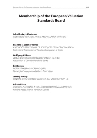 Membership of the European Valuation Standards Board 231 
Membership of the European Valuation 
Standards Board 
John Hockey - Chairman 
INSTITUTE OF REVENUES RATING AND VALUATION (IRRV) (UK) 
Leandro S. Escobar Torres 
ASOCIACIÓN PROFESIONAL DE SOCIEDADES DE VALORACIÓN (ATASA) 
Professional Association of Valuation Companies of Spain 
Wolfgang Kälberer 
VERBAND DEUTSCHER PFANDBRIEFBANKEN e.V. (vdp) 
Association of German Pfandbrief Banks 
Eric Larsen 
NORGES TAKSERINGSFORBUND (NTF) 
Norwegian Surveyors and Valuers Association 
Jeremy Moody 
CENTRAL ASSOCIATION OF AGRICULTURAL VALUERS (CAAV) UK 
Adrian Vascu 
ASOCIATIA NATIONALA A EVALUATORILOR DIN ROMANIA (ANEVAR) 
National Association of Romanian Valuers 
 