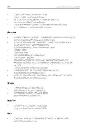234 European Valuation Standards 2012 
• CONSEIL SUPÉRIEUR DU NOTARIAT (CSN) 
High Council for the Notarial Profession 
• INSTITUT FRANCAIS DE L’EXPERTISE IMMOBILIÈRE (IFEI) 
French Institute of Real Estate Valuation 
• SYNDICAT NATIONAL DES PROFESSIONNELS IMMOBILIERS (SNPI) 
National Association of Real Estate Professionals 
Germany 
• BUND DER ÖFFENTLICH BESTELLTEN VERMESSUNGSINGENIEURE e.V. (BDVI) 
German Association of Publicly Appointed Surveyors 
• BUNDESVERBAND ÖFFENTLICH BESTELLTER UND VEREIDIGTER SOWIE 
QUALIFIZIERTER SACHVERSTÄNDIGER (BVS) 
Association of Publicly Certified and Qualified Experts 
• HypZert GmbH 
Certification Body 
• INGENIEURBÜRO WESELMANN GmbH 
Ship Valuation Company 
• IMMOBILIENVERBAND DEUTSCHLAND IVD BUNDESVERBAND DER 
IMMOBILIENBERATER, MAKLER, VERWALTER UND SACHSVERSTÄNDIGEN 
e.V. (IVD) 
German Real Estate Professional Association 
• VERBAND DEUTSCHER PFANDBRIEFBANKEN e.V. (vdp) 
Association of German Pfandbrief Banks 
• BUNDESVERBAND ÖFFENTLICHER BANKEN DEUTSCHLANDS e. V. (VÖB) 
Association of German Public Sector Banks 
Greece 
• ΣΩΜΑ ΟΡΚΩΤΩΝ ΕΚΤΙΜΗΤΩΝ (ΣOE) 
Body of Sworn-in Valuers of Greece (SOE) 
• ΣΥΛΛΟΓΟΣ ΕΚΤΙΜΗΤΩΝ ΕΛΛΑΔΟΣ (ΣEKE) 
Association of Greek Valuers (AVAG) 
Hungary 
• MAGYAR INGATLANSZÖVETSÉG (MAISZ) 
Hungarian Real Estate Association (HREA) 
Italy 
• CONSIGLIO NAZIONALE GEOMETRI E GEOMETRI LAUREATI (CNGGL) 
National Council of Surveyors 
 