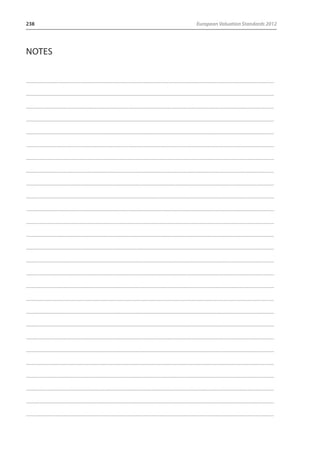 238 European Valuation Standards 2012 
Notes 
........................................................................................................................................................................................................................................................................... 
........................................................................................................................................................................................................................................................................... 
........................................................................................................................................................................................................................................................................... 
........................................................................................................................................................................................................................................................................... 
........................................................................................................................................................................................................................................................................... 
........................................................................................................................................................................................................................................................................... 
........................................................................................................................................................................................................................................................................... 
........................................................................................................................................................................................................................................................................... 
........................................................................................................................................................................................................................................................................... 
........................................................................................................................................................................................................................................................................... 
........................................................................................................................................................................................................................................................................... 
........................................................................................................................................................................................................................................................................... 
........................................................................................................................................................................................................................................................................... 
........................................................................................................................................................................................................................................................................... 
........................................................................................................................................................................................................................................................................... 
........................................................................................................................................................................................................................................................................... 
........................................................................................................................................................................................................................................................................... 
........................................................................................................................................................................................................................................................................... 
........................................................................................................................................................................................................................................................................... 
........................................................................................................................................................................................................................................................................... 
........................................................................................................................................................................................................................................................................... 
........................................................................................................................................................................................................................................................................... 
........................................................................................................................................................................................................................................................................... 
........................................................................................................................................................................................................................................................................... 
........................................................................................................................................................................................................................................................................... 
........................................................................................................................................................................................................................................................................... 
........................................................................................................................................................................................................................................................................... 
 