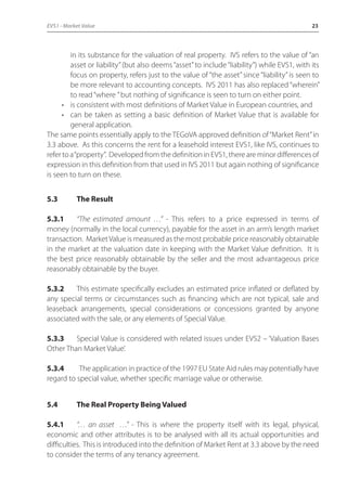 EVS1 - Market Value 23 
in its substance for the valuation of real property. IVS refers to the value of “an 
asset or liability” (but also deems “asset” to include “liability”) while EVS1, with its 
focus on property, refers just to the value of “the asset” since “liability” is seen to 
be more relevant to accounting concepts. IVS 2011 has also replaced “wherein” 
to read “where ” but nothing of significance is seen to turn on either point. 
• is consistent with most definitions of Market Value in European countries, and 
• can be taken as setting a basic definition of Market Value that is available for 
general application. 
The same points essentially apply to the TEGoVA approved definition of “Market Rent” in 
3.3 above. As this concerns the rent for a leasehold interest EVS1, like IVS, continues to 
refer to a “property”. Developed from the definition in EVS1, there are minor differences of 
expression in this definition from that used in IVS 2011 but again nothing of significance 
is seen to turn on these. 
5.3 The Result 
5.3.1 “The estimated amount …” - This refers to a price expressed in terms of 
money (normally in the local currency), payable for the asset in an arm’s length market 
transaction. Market Value is measured as the most probable price reasonably obtainable 
in the market at the valuation date in keeping with the Market Value definition. It is 
the best price reasonably obtainable by the seller and the most advantageous price 
reasonably obtainable by the buyer. 
5.3.2 This estimate specifically excludes an estimated price inflated or deflated by 
any special terms or circumstances such as financing which are not typical, sale and 
leaseback arrangements, special considerations or concessions granted by anyone 
associated with the sale, or any elements of Special Value. 
5.3.3 Special Value is considered with related issues under EVS2 – ‘Valuation Bases 
Other Than Market Value’. 
5.3.4 The application in practice of the 1997 EU State Aid rules may potentially have 
regard to special value, whether specific marriage value or otherwise. 
5.4 The Real Property Being Valued 
5.4.1 “… an asset …” - This is where the property itself with its legal, physical, 
economic and other attributes is to be analysed with all its actual opportunities and 
difficulties. This is introduced into the definition of Market Rent at 3.3 above by the need 
to consider the terms of any tenancy agreement. 
 