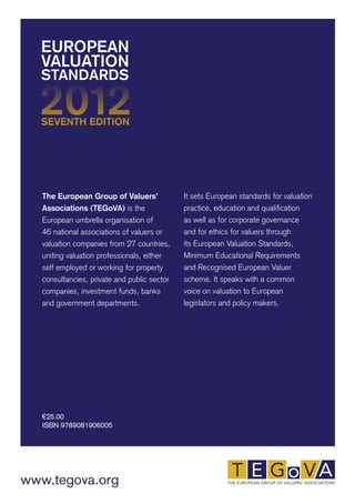 EUROPEAN 
VALUATION 
STANDARDS 
The European Group of Valuers’ 
Associations (TEGoVA) is the 
European umbrella organisation of 
46 national associations of valuers or 
valuation companies from 27 countries, 
uniting valuation professionals, either 
self employed or working for property 
consultancies, private and public sector 
companies, investment funds, banks 
and government departments. 
€25.00 
ISBN 9789081906005 
www.tegova.org 
It sets European standards for valuation 
practice, education and qualification 
as well as for corporate governance 
and for ethics for valuers through 
its European Valuation Standards, 
Minimum Educational Requirements 
and Recognised European Valuer 
scheme. It speaks with a common 
voice on valuation to European 
legislators and policy makers. 
