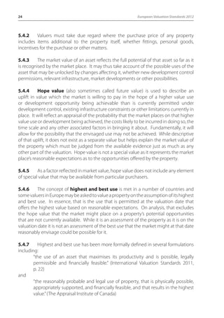24 European Valuation Standards 2012 
5.4.2 Valuers must take due regard where the purchase price of any property 
includes items additional to the property itself, whether fittings, personal goods, 
incentives for the purchase or other matters. 
5.4.3 The market value of an asset reflects the full potential of that asset so far as it 
is recognised by the market place. It may thus take account of the possible uses of the 
asset that may be unlocked by changes affecting it, whether new development control 
permissions, relevant infrastructure, market developments or other possibilities. 
5.4.4 Hope value (also sometimes called future value) is used to describe an 
uplift in value which the market is willing to pay in the hope of a higher value use 
or development opportunity being achievable than is currently permitted under 
development control, existing infrastructure constraints or other limitations currently in 
place. It will reflect an appraisal of the probability that the market places on that higher 
value use or development being achieved, the costs likely to be incurred in doing so, the 
time scale and any other associated factors in bringing it about. Fundamentally, it will 
allow for the possibility that the envisaged use may not be achieved. While descriptive 
of that uplift, it does not exist as a separate value but helps explain the market value of 
the property which must be judged from the available evidence just as much as any 
other part of the valuation. Hope value is not a special value as it represents the market 
place’s reasonable expectations as to the opportunities offered by the property. 
5.4.5 As a factor reflected in market value, hope value does not include any element 
of special value that may be available from particular purchasers. 
5.4.6 The concept of highest and best use is met in a number of countries and 
some valuers in Europe may be asked to value a property on the assumption of its highest 
and best use. In essence, that is the use that is permitted at the valuation date that 
offers the highest value based on reasonable expectations. On analysis, that excludes 
the hope value that the market might place on a property’s potential opportunities 
that are not currently available. While it is an assessment of the property as it is on the 
valuation date it is not an assessment of the best use that the market might at that date 
reasonably envisage could be possible for it. 
5.4.7 Highest and best use has been more formally defined in several formulations 
including: 
“the use of an asset that maximises its productivity and is possible, legally 
permissible and financially feasible.” (International Valuation Standards 2011, 
p. 22) 
and 
“the reasonably probable and legal use of property, that is physically possible, 
appropriately supported, and financially feasible, and that results in the highest 
value.” (The Appraisal Institute of Canada) 
 