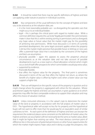 EVS1 - Market Value 25 
5.4.8 It should be noted that there may be specific definitions of highest and best 
use applying under statute or practice in individual countries. 
5.4.9 Key components of the usual definitions for the concept of highest and best 
use, to be assessed as at the valuation date, are: 
• it is the most reasonably probable use – so disregarding the specialist uses that 
might occur to an individual bidder; 
• legal – this is perhaps the critical point with regard to market value. While a 
common definition requires the use to be “legally permissible”, the commentaries 
make it clear that this is within existing zoning or permissions and so disregards 
any hope value or future value that the market might pay for the possibility 
of achieving new permissions. While most discussion is in terms of currently 
permitted development, the same legal constraint applies where the property 
is let but the market might perceive that possible future re-lettings or new uses 
offer a potential hope value that is excluded by the constraints of the highest 
and best use assumption; 
• physically possible – again this appears to assess the property’s physical 
circumstances as at the valuation date and not take account of possible 
developments (such as a new road or a flood alleviation scheme) which might 
occur and of itself offer prospects for which some bidders would pay extra value; 
• supported by evidence; 
• financially feasible; 
• that offers the highest value for the property. This final point is sometimes 
discussed in terms of the use that offers the highest net return, as where the 
benefit of a higher value is offset by higher costs when a lower value use may 
support a higher bid. 
5.4.10 That use will depend on the specific nature of the property in question and so 
might change where the property is aggregated with others for the valuation. Where 
practitioners apply the highest and best use assumption, it gives guidance as to which 
properties may offer the best comparable evidence to support their valuation and may 
affect the choice of valuation method. 
5.4.11 Unless instructed otherwise, it is the valuer’s task to determine the market 
value of the land or property in accordance with the full analysis of market value in 
EVS1. The hypothetical seller will accept no less for his property and the hypothetical 
buyer will not want to offer more than he would pay for an equivalent asset of similar 
usefulness to him. As each point of the definition of highest and best use (except the 
requirement for evidence) places some constraint on the definition of market value, the 
highest and best use assumption will not necessarily be the same as market value, albeit 
that it might be higher than existing use value. The most obvious common point of 
difference lies in the exclusion of potential permissions or other future opportunities for 
which the market might express hope value and in doing so judge the prospects, risks 
 