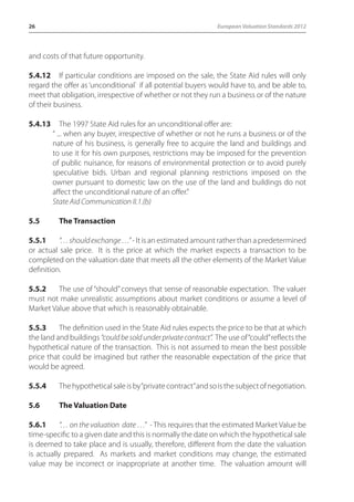 26 European Valuation Standards 2012 
and costs of that future opportunity. 
5.4.12 If particular conditions are imposed on the sale, the State Aid rules will only 
regard the offer as ‘unconditional` if all potential buyers would have to, and be able to, 
meet that obligation, irrespective of whether or not they run a business or of the nature 
of their business. 
5.4.13 The 1997 State Aid rules for an unconditional offer are: 
“ ... when any buyer, irrespective of whether or not he runs a business or of the 
nature of his business, is generally free to acquire the land and buildings and 
to use it for his own purposes, restrictions may be imposed for the prevention 
of public nuisance, for reasons of environmental protection or to avoid purely 
speculative bids. Urban and regional planning restrictions imposed on the 
owner pursuant to domestic law on the use of the land and buildings do not 
affect the unconditional nature of an offer.” 
State Aid Communication II.1.(b) 
5.5 The Transaction 
5.5.1 “… should exchange …” - It is an estimated amount rather than a predetermined 
or actual sale price. It is the price at which the market expects a transaction to be 
completed on the valuation date that meets all the other elements of the Market Value 
definition. 
5.5.2 The use of “should” conveys that sense of reasonable expectation. The valuer 
must not make unrealistic assumptions about market conditions or assume a level of 
Market Value above that which is reasonably obtainable. 
5.5.3 The definition used in the State Aid rules expects the price to be that at which 
the land and buildings “could be sold under private contract”. The use of “could” reflects the 
hypothetical nature of the transaction. This is not assumed to mean the best possible 
price that could be imagined but rather the reasonable expectation of the price that 
would be agreed. 
5.5.4 The hypothetical sale is by “private contract” and so is the subject of negotiation. 
5.6 The Valuation Date 
5.6.1 “… on the valuation date …” - This requires that the estimated Market Value be 
time-specific to a given date and this is normally the date on which the hypothetical sale 
is deemed to take place and is usually, therefore, different from the date the valuation 
is actually prepared. As markets and market conditions may change, the estimated 
value may be incorrect or inappropriate at another time. The valuation amount will 
 