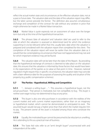 EVS1 - Market Value 27 
reflect the actual market state and circumstances at the effective valuation date, not at 
a past or future date. The valuation date and the date of the valuation report may differ, 
but the latter cannot precede the former. The definition also assumes simultaneous 
exchange and completion of the contract for sale without any variation in price that 
might otherwise be made in a Market Value transaction. 
5.6.2 Market Value is quite expressly not an assessment of value over the longer 
term but only at the time of the hypothetical transaction. 
5.6.3 The phrases ‘date of valuation’ and ‘valuation date’ are used to refer to the 
date at which the valuation is assessed or determined (and for which the evidence 
supporting it is to be relevant) rather than the, usually later, date when the valuation is 
prepared and considered with the valuation report then completed for the client. The 
completion of the valuation report will never be earlier than the valuation date as it 
would then be contemplating circumstances that have not happened and may not and 
for which important evidence may yet be found. 
5.6.4 The valuation date will not be later than the date of the Report. By providing 
that the hypothetical exchange of contracts is deemed to take place on the valuation 
date, this ensures that the valuation is informed by those factors that would have been 
in the expectations of the parties as to value at that point in time. However, national 
regulation might require that, in specific circumstances, the valuation date may coincide 
with a later reference date for the purposes of assessing the quality and situation of the 
property (e.g. public compensation schemes). 
5.7 The Parties - Hypothetical, Willing and Competitive 
5.7.1 “… between a willing buyer …” - This assumes a hypothetical buyer, not the 
actual purchaser. That person is motivated, but not compelled, to buy. This buyer is 
neither over-eager to buy nor determined to buy at any price. 
5.7.2 This buyer is also one who purchases in accordance with the realities of the 
current market and with current market expectations, rather than on an imaginary 
or hypothetical market, which cannot be demonstrated or anticipated to exist. The 
assumed buyer would not pay a higher price than that which the market requires him 
to pay. The present owner of the asset is included among those who constitute the 
market. 
5.7.3 Equally, the motivated buyer cannot be presumed to be reluctant or unwilling. 
He is attending to this as a practical man of business. 
5.7.4 The State Aid rules refer to an “arm’s length buyer” unconnected with and 
independent of the seller. 
 