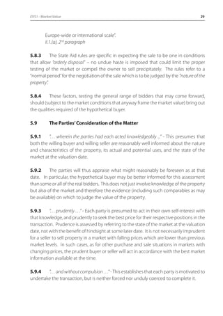 EVS1 - Market Value 29 
Europe-wide or international scale”. 
II.1.(a), 2nd paragraph 
5.8.3 The State Aid rules are specific in expecting the sale to be one in conditions 
that allow “orderly disposal” – no undue haste is imposed that could limit the proper 
testing of the market or compel the owner to sell precipitately. The rules refer to a 
“normal period” for the negotiation of the sale which is to be judged by the “nature of the 
property”. 
5.8.4 These factors, testing the general range of bidders that may come forward, 
should (subject to the market conditions that anyway frame the market value) bring out 
the qualities required of the hypothetical buyer. 
5.9 The Parties’ Consideration of the Matter 
5.9.1 “… wherein the parties had each acted knowledgeably ...” - This presumes that 
both the willing buyer and willing seller are reasonably well informed about the nature 
and characteristics of the property, its actual and potential uses, and the state of the 
market at the valuation date. 
5.9.2 The parties will thus appraise what might reasonably be foreseen as at that 
date. In particular, the hypothetical buyer may be better informed for this assessment 
than some or all of the real bidders. This does not just involve knowledge of the property 
but also of the market and therefore the evidence (including such comparables as may 
be available) on which to judge the value of the property. 
5.9.3 “… prudently …” - Each party is presumed to act in their own self-interest with 
that knowledge, and prudently to seek the best price for their respective positions in the 
transaction. Prudence is assessed by referring to the state of the market at the valuation 
date, not with the benefit of hindsight at some later date. It is not necessarily imprudent 
for a seller to sell property in a market with falling prices which are lower than previous 
market levels. In such cases, as for other purchase and sale situations in markets with 
changing prices, the prudent buyer or seller will act in accordance with the best market 
information available at the time. 
5.9.4 “… and without compulsion …” - This establishes that each party is motivated to 
undertake the transaction, but is neither forced nor unduly coerced to complete it. 
 