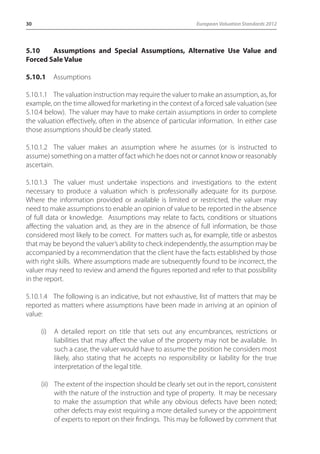 30 European Valuation Standards 2012 
5.10 Assumptions and Special Assumptions, Alternative Use Value and 
Forced Sale Value 
5.10.1 Assumptions 
5.10.1.1 The valuation instruction may require the valuer to make an assumption, as, for 
example, on the time allowed for marketing in the context of a forced sale valuation (see 
5.10.4 below). The valuer may have to make certain assumptions in order to complete 
the valuation effectively, often in the absence of particular information. In either case 
those assumptions should be clearly stated. 
5.10.1.2 The valuer makes an assumption where he assumes (or is instructed to 
assume) something on a matter of fact which he does not or cannot know or reasonably 
ascertain. 
5.10.1.3 The valuer must undertake inspections and investigations to the extent 
necessary to produce a valuation which is professionally adequate for its purpose. 
Where the information provided or available is limited or restricted, the valuer may 
need to make assumptions to enable an opinion of value to be reported in the absence 
of full data or knowledge. Assumptions may relate to facts, conditions or situations 
affecting the valuation and, as they are in the absence of full information, be those 
considered most likely to be correct. For matters such as, for example, title or asbestos 
that may be beyond the valuer’s ability to check independently, the assumption may be 
accompanied by a recommendation that the client have the facts established by those 
with right skills. Where assumptions made are subsequently found to be incorrect, the 
valuer may need to review and amend the figures reported and refer to that possibility 
in the report. 
5.10.1.4 The following is an indicative, but not exhaustive, list of matters that may be 
reported as matters where assumptions have been made in arriving at an opinion of 
value: 
(i) A detailed report on title that sets out any encumbrances, restrictions or 
liabilities that may affect the value of the property may not be available. In 
such a case, the valuer would have to assume the position he considers most 
likely, also stating that he accepts no responsibility or liability for the true 
interpretation of the legal title. 
(ii) The extent of the inspection should be clearly set out in the report, consistent 
with the nature of the instruction and type of property. It may be necessary 
to make the assumption that while any obvious defects have been noted; 
other defects may exist requiring a more detailed survey or the appointment 
of experts to report on their findings. This may be followed by comment that 
 