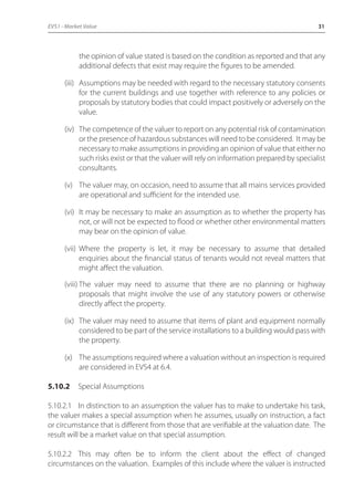 EVS1 - Market Value 31 
the opinion of value stated is based on the condition as reported and that any 
additional defects that exist may require the figures to be amended. 
(iii) Assumptions may be needed with regard to the necessary statutory consents 
for the current buildings and use together with reference to any policies or 
proposals by statutory bodies that could impact positively or adversely on the 
value. 
(iv) The competence of the valuer to report on any potential risk of contamination 
or the presence of hazardous substances will need to be considered. It may be 
necessary to make assumptions in providing an opinion of value that either no 
such risks exist or that the valuer will rely on information prepared by specialist 
consultants. 
(v) The valuer may, on occasion, need to assume that all mains services provided 
are operational and sufficient for the intended use. 
(vi) It may be necessary to make an assumption as to whether the property has 
not, or will not be expected to flood or whether other environmental matters 
may bear on the opinion of value. 
(vii) Where the property is let, it may be necessary to assume that detailed 
enquiries about the financial status of tenants would not reveal matters that 
might affect the valuation. 
(viii) The valuer may need to assume that there are no planning or highway 
proposals that might involve the use of any statutory powers or otherwise 
directly affect the property. 
(ix) The valuer may need to assume that items of plant and equipment normally 
considered to be part of the service installations to a building would pass with 
the property. 
(x) The assumptions required where a valuation without an inspection is required 
are considered in EVS4 at 6.4. 
5.10.2 Special Assumptions 
5.10.2.1 In distinction to an assumption the valuer has to make to undertake his task, 
the valuer makes a special assumption when he assumes, usually on instruction, a fact 
or circumstance that is different from those that are verifiable at the valuation date. The 
result will be a market value on that special assumption. 
5.10.2.2 This may often be to inform the client about the effect of changed 
circumstances on the valuation. Examples of this include where the valuer is instructed 
 