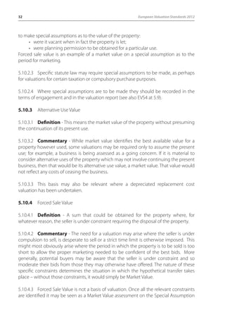 32 European Valuation Standards 2012 
to make special assumptions as to the value of the property: 
• were it vacant when in fact the property is let; 
• were planning permission to be obtained for a particular use. 
Forced sale value is an example of a market value on a special assumption as to the 
period for marketing. 
5.10.2.3 Specific statute law may require special assumptions to be made, as perhaps 
for valuations for certain taxation or compulsory purchase purposes. 
5.10.2.4 Where special assumptions are to be made they should be recorded in the 
terms of engagement and in the valuation report (see also EVS4 at 5.9). 
5.10.3 Alternative Use Value 
5.10.3.1 Definition - This means the market value of the property without presuming 
the continuation of its present use. 
5.10.3.2 Commentary - While market value identifies the best available value for a 
property however used, some valuations may be required only to assume the present 
use; for example, a business is being assessed as a going concern. If it is material to 
consider alternative uses of the property which may not involve continuing the present 
business, then that would be its alternative use value, a market value. That value would 
not reflect any costs of ceasing the business. 
5.10.3.3 This basis may also be relevant where a depreciated replacement cost 
valuation has been undertaken. 
5.10.4 Forced Sale Value 
5.10.4.1 Definition - A sum that could be obtained for the property where, for 
whatever reason, the seller is under constraint requiring the disposal of the property. 
5.10.4.2 Commentary - The need for a valuation may arise where the seller is under 
compulsion to sell, is desperate to sell or a strict time limit is otherwise imposed. This 
might most obviously arise where the period in which the property is to be sold is too 
short to allow the proper marketing needed to be confident of the best bids. More 
generally, potential buyers may be aware that the seller is under constraint and so 
moderate their bids from those they may otherwise have offered. The nature of these 
specific constraints determines the situation in which the hypothetical transfer takes 
place – without those constraints, it would simply be Market Value. 
5.10.4.3 Forced Sale Value is not a basis of valuation. Once all the relevant constraints 
are identified it may be seen as a Market Value assessment on the Special Assumption 
 