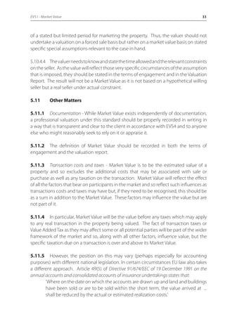 EVS1 - Market Value 33 
of a stated but limited period for marketing the property. Thus, the valuer should not 
undertake a valuation on a forced sale basis but rather on a market value basis on stated 
specific special assumptions relevant to the case in hand. 
5.10.4.4 The valuer needs to know and state the time allowed and the relevant constraints 
on the seller. As the value will reflect those very specific circumstances of the assumption 
that is imposed, they should be stated in the terms of engagement and in the Valuation 
Report. The result will not be a Market Value as it is not based on a hypothetical willing 
seller but a real seller under actual constraint. 
5.11 Other Matters 
5.11.1 Documentation - While Market Value exists independently of documentation, 
a professional valuation under this standard should be properly recorded in writing in 
a way that is transparent and clear to the client in accordance with EVS4 and to anyone 
else who might reasonably seek to rely on it or appraise it. 
5.11.2 The definition of Market Value should be recorded in both the terms of 
engagement and the valuation report. 
5.11.3 Transaction costs and taxes - Market Value is to be the estimated value of a 
property and so excludes the additional costs that may be associated with sale or 
purchase as well as any taxation on the transaction. Market Value will reflect the effect 
of all the factors that bear on participants in the market and so reflect such influences as 
transactions costs and taxes may have but, if they need to be recognised, this should be 
as a sum in addition to the Market Value. These factors may influence the value but are 
not part of it. 
5.11.4 In particular, Market Value will be the value before any taxes which may apply 
to any real transaction in the property being valued. The fact of transaction taxes or 
Value Added Tax as they may affect some or all potential parties will be part of the wider 
framework of the market and so, along with all other factors, influence value, but the 
specific taxation due on a transaction is over and above its Market Value. 
5.11.5 However, the position on this may vary (perhaps especially for accounting 
purposes) with different national legislation. In certain circumstances EU law also takes 
a different approach. Article 49(5) of Directive 91/674/EEC of 19 December 1991 on the 
annual accounts and consolidated accounts of insurance undertakings states that: 
‘Where on the date on which the accounts are drawn up and land and buildings 
have been sold or are to be sold within the short term, the value arrived at ... 
shall be reduced by the actual or estimated realization costs.’ 
 