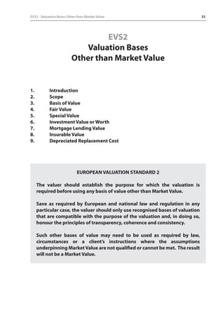 EVS2 - Valuation Bases Other than Market Value 35 
EVS2 
Valuation Bases 
Other than Market Value 
1. Introduction 
2. Scope 
3. Basis of Value 
4. Fair Value 
5. Special Value 
6. Investment Value or Worth 
7. Mortgage Lending Value 
8. Insurable Value 
9. Depreciated Replacement Cost 
EUROPEAN VALUATION STANDARD 2 
The valuer should establish the purpose for which the valuation is 
required before using any basis of value other than Market Value. 
Save as required by European and national law and regulation in any 
particular case, the valuer should only use recognised bases of valuation 
that are compatible with the purpose of the valuation and, in doing so, 
honour the principles of transparency, coherence and consistency. 
Such other bases of value may need to be used as required by law, 
circumstances or a client’s instructions where the assumptions 
underpinning Market Value are not qualified or cannot be met. The result 
will not be a Market Value. 
 
