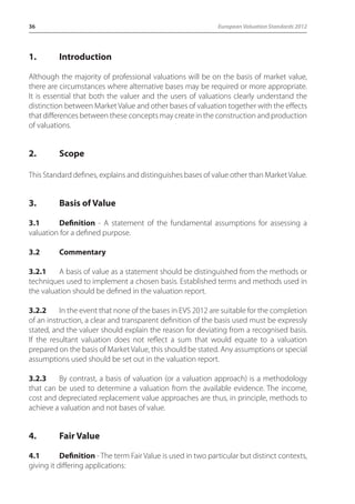36 European Valuation Standards 2012 
1. Introduction 
Although the majority of professional valuations will be on the basis of market value, 
there are circumstances where alternative bases may be required or more appropriate. 
It is essential that both the valuer and the users of valuations clearly understand the 
distinction between Market Value and other bases of valuation together with the effects 
that differences between these concepts may create in the construction and production 
of valuations. 
2. Scope 
This Standard defines, explains and distinguishes bases of value other than Market Value. 
3. Basis of Value 
3.1 Definition - A statement of the fundamental assumptions for assessing a 
valuation for a defined purpose. 
3.2 Commentary 
3.2.1 A basis of value as a statement should be distinguished from the methods or 
techniques used to implement a chosen basis. Established terms and methods used in 
the valuation should be defined in the valuation report. 
3.2.2 In the event that none of the bases in EVS 2012 are suitable for the completion 
of an instruction, a clear and transparent definition of the basis used must be expressly 
stated, and the valuer should explain the reason for deviating from a recognised basis. 
If the resultant valuation does not reflect a sum that would equate to a valuation 
prepared on the basis of Market Value, this should be stated. Any assumptions or special 
assumptions used should be set out in the valuation report. 
3.2.3 By contrast, a basis of valuation (or a valuation approach) is a methodology 
that can be used to determine a valuation from the available evidence. The income, 
cost and depreciated replacement value approaches are thus, in principle, methods to 
achieve a valuation and not bases of value. 
4. Fair Value 
4.1 Definition - The term Fair Value is used in two particular but distinct contexts, 
giving it differing applications: 
 