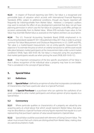38 European Valuation Standards 2012 
4.2.3 In respect of financial reporting (see EVA1), Fair Value is a recognised and 
permissible basis of valuation which accords with International Financial Reporting 
Standards (IFRS), subject to additional conditions, though any figures reported will 
frequently be indistinguishable from Market Value. However, a company’s auditors 
may want to exclude the effect of any development potential that does not yet have 
planning permission in which case the Fair Value of a property could differ, perhaps on 
occasion substantially, from its Market Value. Where IFRS excludes hope value, its Fair 
Value may resemble Market Value as assessed on the highest and best use assumption. 
4.2.4 The U.S. Financial Accounting Standards Board (FASB) emphasised in its 
Accounting Standards Update N° 2011-04 published in May 2011 that, in order to achieve 
common Fair Value Measurement and Disclosure Requirements in U.S. GAAP and IFRS, 
“fair value is a market-based measurement, not an entity-specific measurement”. Its 
objective is “to estimate the price at which an orderly transaction to sell the asset would 
take place between market participants at the measurement date under current market 
conditions” (FASB, Topic 820-10-05-1B). Fair Value is measured using the assumptions 
that market participants would use when pricing the asset (FASB, 820-10-05-1C). 
4.2.5 One important consequence of the less specific assumptions of Fair Value is 
that it allows recognition of the individual value a property may have to one bidder. 
That is considered in the concept of Special Value. 
5. Special Value 
5.1 Definitions 
5.1.1 Special Value is defined as an opinion of value that incorporates consideration 
of characteristics that have a particular value to a Special Purchaser. 
5.1.2 A Special Purchaser is a purchaser who can optimise the usefulness of an 
asset compared to other market participants and whose opinion of price equates to a 
Special Value. 
5.2 Commentary 
5.2.1 Where particular qualities or characteristics of a property are valued by one 
acquiring party at a level above that which would represent Market Value, that party 
may be described as a Special Purchaser and any figures reported that equate to a sum 
representing that purchaser’s opinion of value would represent a Special Value. 
5.2.2 Special Value could be associated with elements of Going Concern Value. The 
valuer must ensure that such criteria are distinguished from Market Value, making clear 
any special assumptions made. 
 