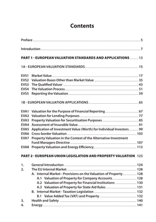 Contents 
Preface................................................................................................................................................................................5 
Introduction...................................................................................................................................................................7 
Part 1 - European Valuation Standards and Applications...............13 
1A - European Valuation Standards........................................................................................15 
EVS1 Market Value..............................................................................................................................................17 
EVS2 Valuation Bases Other than Market Value.........................................................................35 
EVS3 The Qualified Valuer ...........................................................................................................................43 
EVS4 The Valuation Process........................................................................................................................51 
EVS5 Reporting the Valuation...................................................................................................................59 
1B - European Valuation Applications..................................................................................65 
EVA1 Valuation for the Purpose of Financial Reporting.......................................................67 
EVA2 Valuation for Lending Purposes.................................................................................................77 
EVA3 Property Valuation for Securitisation Purposes............................................................85 
EVA4 Assessment of Insurable Value....................................................................................................91 
EVA5 Application of Investment Value (Worth) for Individual Investors.................99 
EVA6 Cross-border Valuation..................................................................................................................103 
EVA7 Property Valuation in the Context of the Alternative Investment 
Fund Managers Directive.............................................................................................................107 
EVA8 Property Valuation and Energy Efficiency......................................................................113 
Part 2 - European Union Legislation and Property Valuation 123 
1. General Introduction.......................................................................................................................124 
2. The EU Internal Market...................................................................................................................128 
A. Internal Market - Provisions on the Valuation of Property........................128 
A.1 Valuation of Property for Company Accounts........................................128 
A.2 Valuation of Property for Financial Institutions ...................................130 
A.3 Valuation of Property for State Aid Rules...................................................131 
B. Internal Market - Taxation Legislation ......................................................................132 
B.1 Value Added Tax (VAT) and Property..............................................................132 
3. Health and Safety ..............................................................................................................................140 
4. Energy..........................................................................................................................................................141 
 