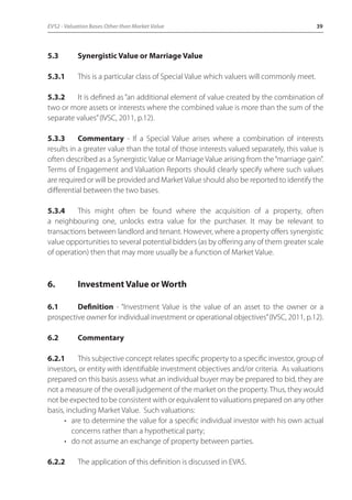 EVS2 - Valuation Bases Other than Market Value 39 
5.3 Synergistic Value or Marriage Value 
5.3.1 This is a particular class of Special Value which valuers will commonly meet. 
5.3.2 It is defined as “an additional element of value created by the combination of 
two or more assets or interests where the combined value is more than the sum of the 
separate values” (IVSC, 2011, p.12). 
5.3.3 Commentary - If a Special Value arises where a combination of interests 
results in a greater value than the total of those interests valued separately, this value is 
often described as a Synergistic Value or Marriage Value arising from the “marriage gain”. 
Terms of Engagement and Valuation Reports should clearly specify where such values 
are required or will be provided and Market Value should also be reported to identify the 
differential between the two bases. 
5.3.4 This might often be found where the acquisition of a property, often 
a neighbouring one, unlocks extra value for the purchaser. It may be relevant to 
transactions between landlord and tenant. However, where a property offers synergistic 
value opportunities to several potential bidders (as by offering any of them greater scale 
of operation) then that may more usually be a function of Market Value. 
6. Investment Value or Worth 
6.1 Definition - “Investment Value is the value of an asset to the owner or a 
prospective owner for individual investment or operational objectives” (IVSC, 2011, p.12). 
6.2 Commentary 
6.2.1 This subjective concept relates specific property to a specific investor, group of 
investors, or entity with identifiable investment objectives and/or criteria. As valuations 
prepared on this basis assess what an individual buyer may be prepared to bid, they are 
not a measure of the overall judgement of the market on the property. Thus, they would 
not be expected to be consistent with or equivalent to valuations prepared on any other 
basis, including Market Value. Such valuations: 
• are to determine the value for a specific individual investor with his own actual 
concerns rather than a hypothetical party; 
• do not assume an exchange of property between parties. 
6.2.2 The application of this definition is discussed in EVA5. 
 