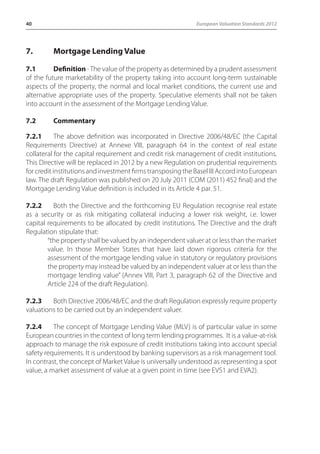 40 European Valuation Standards 2012 
7. Mortgage Lending Value 
7.1 Definition - The value of the property as determined by a prudent assessment 
of the future marketability of the property taking into account long-term sustainable 
aspects of the property, the normal and local market conditions, the current use and 
alternative appropriate uses of the property. Speculative elements shall not be taken 
into account in the assessment of the Mortgage Lending Value. 
7.2 Commentary 
7.2.1 The above definition was incorporated in Directive 2006/48/EC (the Capital 
Requirements Directive) at Annexe VIII, paragraph 64 in the context of real estate 
collateral for the capital requirement and credit risk management of credit institutions. 
This Directive will be replaced in 2012 by a new Regulation on prudential requirements 
for credit institutions and investment firms transposing the Basel III Accord into European 
law. The draft Regulation was published on 20 July 2011 (COM (2011) 452 final) and the 
Mortgage Lending Value definition is included in its Article 4 par. 51. 
7.2.2 Both the Directive and the forthcoming EU Regulation recognise real estate 
as a security or as risk mitigating collateral inducing a lower risk weight, i.e. lower 
capital requirements to be allocated by credit institutions. The Directive and the draft 
Regulation stipulate that: 
“the property shall be valued by an independent valuer at or less than the market 
value. In those Member States that have laid down rigorous criteria for the 
assessment of the mortgage lending value in statutory or regulatory provisions 
the property may instead be valued by an independent valuer at or less than the 
mortgage lending value” (Annex VIII, Part 3, paragraph 62 of the Directive and 
Article 224 of the draft Regulation). 
7.2.3 Both Directive 2006/48/EC and the draft Regulation expressly require property 
valuations to be carried out by an independent valuer. 
7.2.4 The concept of Mortgage Lending Value (MLV) is of particular value in some 
European countries in the context of long term lending programmes. It is a value-at-risk 
approach to manage the risk exposure of credit institutions taking into account special 
safety requirements. It is understood by banking supervisors as a risk management tool. 
In contrast, the concept of Market Value is universally understood as representing a spot 
value, a market assessment of value at a given point in time (see EVS1 and EVA2). 
 