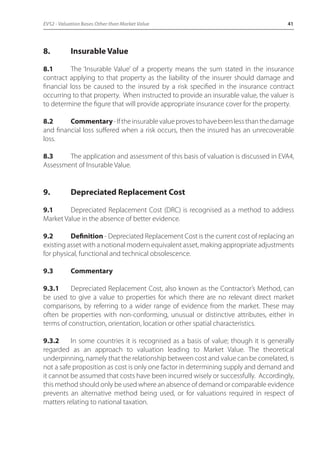 EVS2 - Valuation Bases Other than Market Value 41 
8. Insurable Value 
8.1 The ‘Insurable Value’ of a property means the sum stated in the insurance 
contract applying to that property as the liability of the insurer should damage and 
financial loss be caused to the insured by a risk specified in the insurance contract 
occurring to that property. When instructed to provide an insurable value, the valuer is 
to determine the figure that will provide appropriate insurance cover for the property. 
8.2 Commentary - If the insurable value proves to have been less than the damage 
and financial loss suffered when a risk occurs, then the insured has an unrecoverable 
loss. 
8.3 The application and assessment of this basis of valuation is discussed in EVA4, 
Assessment of Insurable Value. 
9. Depreciated Replacement Cost 
9.1 Depreciated Replacement Cost (DRC) is recognised as a method to address 
Market Value in the absence of better evidence. 
9.2 Definition - Depreciated Replacement Cost is the current cost of replacing an 
existing asset with a notional modern equivalent asset, making appropriate adjustments 
for physical, functional and technical obsolescence. 
9.3 Commentary 
9.3.1 Depreciated Replacement Cost, also known as the Contractor’s Method, can 
be used to give a value to properties for which there are no relevant direct market 
comparisons, by referring to a wider range of evidence from the market. These may 
often be properties with non-conforming, unusual or distinctive attributes, either in 
terms of construction, orientation, location or other spatial characteristics. 
9.3.2 In some countries it is recognised as a basis of value; though it is generally 
regarded as an approach to valuation leading to Market Value. The theoretical 
underpinning, namely that the relationship between cost and value can be correlated, is 
not a safe proposition as cost is only one factor in determining supply and demand and 
it cannot be assumed that costs have been incurred wisely or successfully. Accordingly, 
this method should only be used where an absence of demand or comparable evidence 
prevents an alternative method being used, or for valuations required in respect of 
matters relating to national taxation. 
 