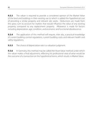 42 European Valuation Standards 2012 
9.3.3 The valuer is required to provide a considered opinion of the Market Value 
of the land and buildings in their existing use to which is added the hypothetical cost 
of providing a similar property and relevant site works. Deductions are made from 
this gross sum to account for matters that would influence the value of any existing 
property, compared to any replacement property. Allowance is made for factors 
including depreciation, age, condition, and economic and functional obsolescence. 
9.3.4 The application of this method will require, inter alia, a practical knowledge 
of current building control regulations, current building costs and relevant health and 
safety regulations. 
9.3.5 The choice of depreciation rate is a valuation judgment. 
9.3.6 In Germany, this method may be called the Asset Value method under which 
the valuer makes a final adjustment, reflecting his professional view of what would be 
the outcome of a transaction on the hypothetical terms, which results in Market Value. 
 
