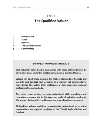 EVS3 - The Qualified Valuer 43 
EVS3 
The Qualified Valuer 
1. Introduction 
2. Scope 
3. General 
4. The Qualified Valuer 
5. Commentary 
EUROPEAN VALUATION STANDARD 3 
Each valuation carried out in accordance with these Standards must be 
carried out by, or under the strict supervision of, a Qualified Valuer. 
Valuers will at all times maintain the highest standards of honesty and 
integrity and conduct their activities in a manner not detrimental to 
their clients, the public, their profession, or their respective national 
professional valuation body. 
The valuer must be able to show professional skill, knowledge and 
competence appropriate to the type and scale of valuation and must 
disclose any factor which could compromise an objective assessment. 
All Qualified Valuers and their representative professional or technical 
organisations are required to adhere to the TEGoVA Code of Ethics and 
Conduct. 
 