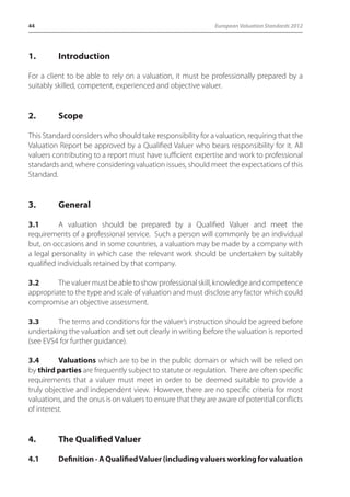 44 European Valuation Standards 2012 
1. Introduction 
For a client to be able to rely on a valuation, it must be professionally prepared by a 
suitably skilled, competent, experienced and objective valuer. 
2. Scope 
This Standard considers who should take responsibility for a valuation, requiring that the 
Valuation Report be approved by a Qualified Valuer who bears responsibility for it. All 
valuers contributing to a report must have sufficient expertise and work to professional 
standards and, where considering valuation issues, should meet the expectations of this 
Standard. 
3. General 
3.1 A valuation should be prepared by a Qualified Valuer and meet the 
requirements of a professional service. Such a person will commonly be an individual 
but, on occasions and in some countries, a valuation may be made by a company with 
a legal personality in which case the relevant work should be undertaken by suitably 
qualified individuals retained by that company. 
3.2 The valuer must be able to show professional skill, knowledge and competence 
appropriate to the type and scale of valuation and must disclose any factor which could 
compromise an objective assessment. 
3.3 The terms and conditions for the valuer’s instruction should be agreed before 
undertaking the valuation and set out clearly in writing before the valuation is reported 
(see EVS4 for further guidance). 
3.4 Valuations which are to be in the public domain or which will be relied on 
by third parties are frequently subject to statute or regulation. There are often specific 
requirements that a valuer must meet in order to be deemed suitable to provide a 
truly objective and independent view. However, there are no specific criteria for most 
valuations, and the onus is on valuers to ensure that they are aware of potential conflicts 
of interest. 
4. The Qualified Valuer 
4.1 Definition - A Qualified Valuer (including valuers working for valuation 
 