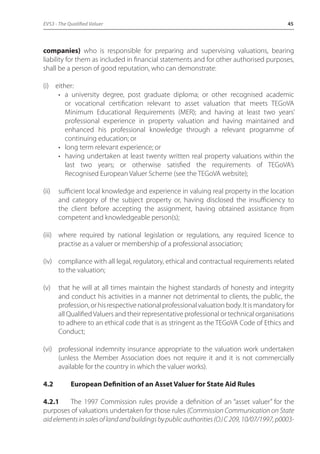 EVS3 - The Qualified Valuer 45 
companies) who is responsible for preparing and supervising valuations, bearing 
liability for them as included in financial statements and for other authorised purposes, 
shall be a person of good reputation, who can demonstrate: 
(i) either: 
• a university degree, post graduate diploma; or other recognised academic 
or vocational certification relevant to asset valuation that meets TEGoVA 
Minimum Educational Requirements (MER); and having at least two years’ 
professional experience in property valuation and having maintained and 
enhanced his professional knowledge through a relevant programme of 
continuing education; or 
• long term relevant experience; or 
• having undertaken at least twenty written real property valuations within the 
last two years; or otherwise satisfied the requirements of TEGoVA’s 
Recognised European Valuer Scheme (see the TEGoVA website); 
(ii) sufficient local knowledge and experience in valuing real property in the location 
and category of the subject property or, having disclosed the insufficiency to 
the client before accepting the assignment, having obtained assistance from 
competent and knowledgeable person(s); 
(iii) where required by national legislation or regulations, any required licence to 
practise as a valuer or membership of a professional association; 
(iv) compliance with all legal, regulatory, ethical and contractual requirements related 
to the valuation; 
(v) that he will at all times maintain the highest standards of honesty and integrity 
and conduct his activities in a manner not detrimental to clients, the public, the 
profession, or his respective national professional valuation body. It is mandatory for 
all Qualified Valuers and their representative professional or technical organisations 
to adhere to an ethical code that is as stringent as the TEGoVA Code of Ethics and 
Conduct; 
(vi) professional indemnity insurance appropriate to the valuation work undertaken 
(unless the Member Association does not require it and it is not commercially 
available for the country in which the valuer works). 
4.2 European Definition of an Asset Valuer for State Aid Rules 
4.2.1 The 1997 Commission rules provide a definition of an “asset valuer” for the 
purposes of valuations undertaken for those rules (Commission Communication on State 
aid elements in sales of land and buildings by public authorities (OJ C 209, 10/07/1997, p0003- 
 