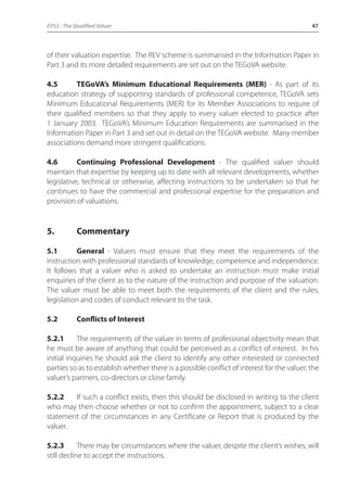 EVS3 - The Qualified Valuer 47 
of their valuation expertise. The REV scheme is summarised in the Information Paper in 
Part 3 and its more detailed requirements are set out on the TEGoVA website. 
4.5 TEGoVA’s Minimum Educational Requirements (MER) - As part of its 
education strategy of supporting standards of professional competence, TEGoVA sets 
Minimum Educational Requirements (MER) for its Member Associations to require of 
their qualified members so that they apply to every valuer elected to practice after 
1 January 2003. TEGoVA’s Minimum Education Requirements are summarised in the 
Information Paper in Part 3 and set out in detail on the TEGoVA website. Many member 
associations demand more stringent qualifications. 
4.6 Continuing Professional Development - The qualified valuer should 
maintain that expertise by keeping up to date with all relevant developments, whether 
legislative, technical or otherwise, affecting instructions to be undertaken so that he 
continues to have the commercial and professional expertise for the preparation and 
provision of valuations. 
5. Commentary 
5.1 General - Valuers must ensure that they meet the requirements of the 
instruction with professional standards of knowledge, competence and independence. 
It follows that a valuer who is asked to undertake an instruction must make initial 
enquiries of the client as to the nature of the instruction and purpose of the valuation. 
The valuer must be able to meet both the requirements of the client and the rules, 
legislation and codes of conduct relevant to the task. 
5.2 Conflicts of Interest 
5.2.1 The requirements of the valuer in terms of professional objectivity mean that 
he must be aware of anything that could be perceived as a conflict of interest. In his 
initial inquiries he should ask the client to identify any other interested or connected 
parties so as to establish whether there is a possible conflict of interest for the valuer, the 
valuer’s partners, co-directors or close family. 
5.2.2 If such a conflict exists, then this should be disclosed in writing to the client 
who may then choose whether or not to confirm the appointment, subject to a clear 
statement of the circumstances in any Certificate or Report that is produced by the 
valuer. 
5.2.3 There may be circumstances where the valuer, despite the client’s wishes, will 
still decline to accept the instructions. 
 