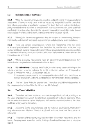 48 European Valuation Standards 2012 
5.3 Independence of the Valuer 
5.3.1 While the valuer must always be objective and professional in his appraisal and 
assessment of value, in many cases it will be necessary and professional for the valuer 
(and where appropriate any valuation company) to show that he is independent of any 
party interested in the outcome of the valuation. Any such connection, other potential 
conflict of interest or other threat to the valuer’s independence and objectivity, should 
be disclosed in writing to the client and recorded in the valuation report. 
5.3.2 Where joint valuers are appointed they are subject to the same requirements 
individually and severally as regards independence and objectivity, as set out above. 
5.3.3 There are various circumstances where the relationship with the client 
or another party makes it imperative that the valuer be, and be seen to be, not only 
competent to act, but also independent, and without any undisclosed potential conflicts 
of interest which are actual or possible and which can be foreseen at the time when the 
instructions are accepted. 
5.3.4 Where a country has national rules on objectivity and independence, they 
must also be complied with and referred to in the Report. 
5.3.5 EU Definitions - Directive 2006/48/EC, in considering the monitoring of the 
values of property used as collateral for credit institutions, defines an “independent 
valuer” at Annexe VIII, Part 2, 1.4, paragraph 8(b) as: 
“a person who possesses the necessary qualifications, ability and experience to 
execute a valuation and who is independent from the credit decision process.” 
5.3.6 The 1997 State Aid rules provide that “The valuer should be independent in 
the carrying out of his tasks” (for the full text see 4.2.2 above). 
5.4 The Valuer’s Liability 
5.4.1 The valuer has been instructed to undertake a professional task, advising as to 
the value of property, on which the client can expect to rely in taking decisions. Thus, 
the valuer’s role is one that carries liability and deficiencies may result in loss to the client 
and legal action against the valuer. 
5.4.2 According to the circumstances and the national legal system, that liability 
may arise where loss follows a failure to apply skill and care, breach of the contract or 
otherwise. 
5.4.3 The extent of that liability may be defined by the written instructions and the 
terms of engagement as well as by the drafting of and qualifications in the valuation 
report. 
 