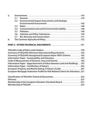 5. Environment...........................................................................................................................................143 
5.1 General..........................................................................................................................................143 
5.2 Environmental Impact Assessments and Strategic 
Environmental Assessments........................................................................................145 
5.3 Water...............................................................................................................................................146 
5.4 Contaminated Land and Environmental Liability.......................................148 
5.5 Pollution.......................................................................................................................................149 
5.6 Asbestos and Other Substances................................................................................150 
5.7 Bio-diversity and Conservation.................................................................................151 
6. The Common Agricultural Policy............................................................................................152 
Part 3 - Other Technical Documents..............................................................................157 
TEGoVA’s Code of Ethics and Conduct................................................................................................159 
Summary of TEGoVA’s Minimum Educational Requirements...........................................163 
Summary of TEGoVA’s Recognised European Valuer (REV) Scheme...........................165 
Information Paper - Sustainability and Valuation......................................................................167 
Code of Measurement of Distance, Area and Volume............................................................185 
Information Paper - Apportionment of Value between Land and Buildings.......197 
Information Paper - Certification of Valuers...................................................................................203 
European Property and Market Rating: A Valuer’s Guide....................................................207 
European Mortgage Federation Profile for Risk Related Criteria for Valuations...221 
Classification of TEGoVA’s Technical Documents........................................................................225 
Glossary.......................................................................................................................................................................227 
Membership of the European Valuation Standards Board.................................................231 
Membership of TEGoVA..................................................................................................................................233 
 